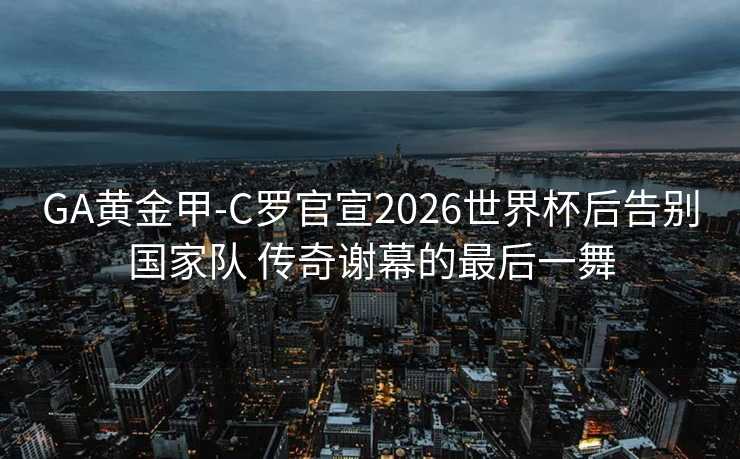 GA黄金甲-C罗官宣2026世界杯后告别国家队 传奇谢幕的最后一舞